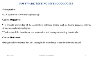 SOFTWARE TESTING METHODOLOGIES
Prerequisites
•1. A course on “Software Engineering”
Course Objectives
To provide knowledge of the concepts in software testing such as testing process, criteria,
strategies, and methodologies.
To develop skills in software test automation and management using latest tools.
Course Outcomes:
•Design and develop the best test strategies in accordance to the development model.
April 22, 2025 STM(Unit 3) : Dr. B.Rajalingam 2
 