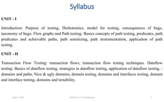 Syllabus
UNIT - I
Introduction: Purpose of testing, Dichotomies, model for testing, consequences of bugs,
taxonomy of bugs: Flow graphs and Path testing: Basics concepts of path testing, predicates, path
predicates and achievable paths, path sensitizing, path instrumentation, application of path
testing.
UNIT - II
Transaction Flow Testing: transaction flows, transaction flow testing techniques. Dataflow
testing: Basics of dataflow testing, strategies in dataflow testing, application of dataflow testing. :
domains and paths, Nice & ugly domains, domain testing, domains and interfaces testing, domain
and interface testing, domains and testability.
April 22, 2025 STM(Unit 3) : Dr. B.Rajalingam 3
 