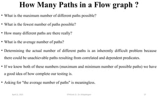 How Many Paths in a Flow graph ?
• What is the maximum number of different paths possible?
• What is the fewest number of paths possible?
• How many different paths are there really?
• What is the average number of paths?
• Determining the actual number of different paths is an inherently difficult problem because
there could be unachievable paths resulting from correlated and dependent predicates.
• If we know both of these numbers (maximum and minimum number of possible paths) we have
a good idea of how complete our testing is.
• Asking for "the average number of paths" is meaningless.
April 22, 2025 STM(Unit 3) : Dr. B.Rajalingam 37
 