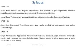Syllabus
UNIT - III
Paths, Path products and Regular expressions: path products & path expression, reduction
procedure, applications, regular expressions & flow anomaly detection.
Logic Based Testing: overview, decision tables, path expressions, kv charts, specifications.
UNIT - IV
State, State Graphs and Transition testing: state graphs, good & bad state graphs, state testing,
Testability tips.
UNIT - V
Graph Matrices and Application: Motivational overview, matrix of graph, relations, power of a
matrix, node reduction algorithm, building tools. (Student should be given an exposure to a tool
like JMeter or Win-runner).
April 22, 2025 STM(Unit 3) : Dr. B.Rajalingam 4
 
