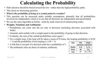Calculating the Probability
• Path selection should be biased toward the low - rather than the high-probability paths.
• This raises an interesting question:
• What is the probability of being at a certain point in a routine?
• This question can be answered under suitable assumptions, primarily that all probabilities
involved are independent, which is to say that all decisions are independent and uncorrelated.
• We use the same algorithm as before : node-by-node removal of uninteresting nodes.
• Weights, Notations and Arithmetic:
• Probabilities can come into the act only at decisions (including decisions associated with
loops).
• Annotate each outlink with a weight equal to the probability of going in that direction.
• Evidently, the sum of the outlink probabilities must equal 1
• For a simple loop, if the loop will be taken a mean of N times, the looping probability is N/(N
+ 1) and the probability of not looping is 1/(N + 1).
• A link that is not part of a decision node has a probability of 1.
• The arithmetic rules are those of ordinary arithmetic.
April 22, 2025 STM(Unit 3) : Dr. B.Rajalingam 41
 