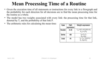Mean Processing Time of a Routine
• Given the execution time of all statements or instructions for every link in a flowgraph and
the probability for each direction for all decisions are to find the mean processing time for
the routine as a whole.
• The model has two weights associated with every link: the processing time for that link,
denoted by T, and the probability of that link P.
• The arithmetic rules for calculating the mean time:
April 22, 2025 STM(Unit 3) : Dr. B.Rajalingam 42
 