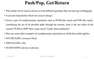 Push/Pop, Get/Return
• This model can be used to answer several different questions that can turn up in debugging.
• It can also help decide which test cases to design.
• Given a pair of complementary operations such as PUSH (the stack) and POP (the stack),
considering the set of all possible paths through the routine, what is the net effect of the
routine? PUSH or POP? How many times? Under what conditions?
• Here are some other examples of complementary operations to which this model applies:
• GET/RETURN a resource block.
• OPEN/CLOSE a file.
• START/STOP a device or process.
April 22, 2025 STM(Unit 3) : Dr. B.Rajalingam 45
 