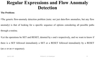 Regular Expressions and Flow Anomaly
Detection
The Problem:
•The generic flow-anomaly detection problem (note: not just data-flow anomalies, but any flow
anomaly) is that of looking for a specific sequence of options considering all possible paths
through a routine.
•Let the operations be SET and RESET, denoted by s and r respectively, and we want to know if
there is a SET followed immediately a SET or a RESET followed immediately by a RESET
(an ss or an rr sequence).
April 22, 2025 STM(Unit 3) : Dr. B.Rajalingam 47
 