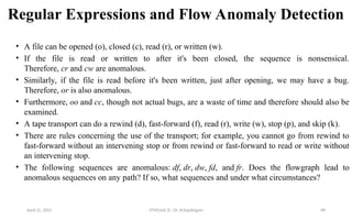 Regular Expressions and Flow Anomaly Detection
• A file can be opened (o), closed (c), read (r), or written (w).
• If the file is read or written to after it's been closed, the sequence is nonsensical.
Therefore, cr and cw are anomalous.
• Similarly, if the file is read before it's been written, just after opening, we may have a bug.
Therefore, or is also anomalous.
• Furthermore, oo and cc, though not actual bugs, are a waste of time and therefore should also be
examined.
• A tape transport can do a rewind (d), fast-forward (f), read (r), write (w), stop (p), and skip (k).
• There are rules concerning the use of the transport; for example, you cannot go from rewind to
fast-forward without an intervening stop or from rewind or fast-forward to read or write without
an intervening stop.
• The following sequences are anomalous: df, dr, dw, fd, and fr. Does the flowgraph lead to
anomalous sequences on any path? If so, what sequences and under what circumstances?
April 22, 2025 STM(Unit 3) : Dr. B.Rajalingam 48
 