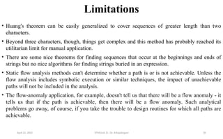 Limitations
• Huang's theorem can be easily generalized to cover sequences of greater length than two
characters.
• Beyond three characters, though, things get complex and this method has probably reached its
utilitarian limit for manual application.
• There are some nice theorems for finding sequences that occur at the beginnings and ends of
strings but no nice algorithms for finding strings buried in an expression.
• Static flow analysis methods can't determine whether a path is or is not achievable. Unless the
flow analysis includes symbolic execution or similar techniques, the impact of unachievable
paths will not be included in the analysis.
• The flow-anomaly application, for example, doesn't tell us that there will be a flow anomaly - it
tells us that if the path is achievable, then there will be a flow anomaly. Such analytical
problems go away, of course, if you take the trouble to design routines for which all paths are
achievable.
April 22, 2025 STM(Unit 3) : Dr. B.Rajalingam 50
 