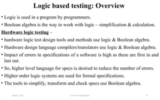Logic based testing: Overview
• Logic is used in a program by programmers.
• Boolean algebra is the way to work with logic – simplification & calculation.
Hardware logic testing –
• hardware logic test design tools and methods use logic & Boolean algebra.
• Hardware design language compilers/translators use logic & Boolean algebra.
• Impact of errors in specifications of a software is high as these are first in and
last out.
• So, higher level language for specs is desired to reduce the number of errors.
• Higher order logic systems are used for formal specifications.
• The tools to simplify, transform and check specs use Boolean algebra.
April 22, 2025 Unit 3: Dr. B.Rajalingam 52
 