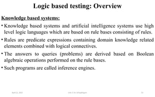 Logic based testing: Overview
Knowledge based systems:
• Knowledge based systems and artificial intelligence systems use high
level logic languages which are based on rule bases consisting of rules.
• Rules are predicate expressions containing domain knowledge related
elements combined with logical connectives.
• The answers to queries (problems) are derived based on Boolean
algebraic operations performed on the rule bases.
• Such programs are called inference engines.
April 22, 2025 Unit 3: Dr. B.Rajalingam 53
 