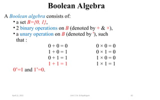60
Boolean Algebra
A Boolean algebra consists of:
• a set B={0, 1},
• 2 binary operations on B (denoted by + & ×),
• a unary operation on B (denoted by '), such
that :
0 + 0 = 0 0 × 0 = 0
1 + 0 = 1 0 × 1 = 0
0 + 1 = 1 1 × 0 = 0
1 + 1 = 1 1 × 1 = 1
0’=1 and 1’=0.
April 22, 2025 Unit 3: Dr. B.Rajalingam
 