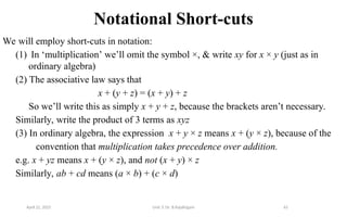65
Notational Short-cuts
We will employ short-cuts in notation:
(1) In ‘multiplication’ we’ll omit the symbol ×, & write xy for x × y (just as in
ordinary algebra)
(2) The associative law says that
x + (y + z) = (x + y) + z
So we’ll write this as simply x + y + z, because the brackets aren’t necessary.
Similarly, write the product of 3 terms as xyz
(3) In ordinary algebra, the expression x + y × z means x + (y × z), because of the
convention that multiplication takes precedence over addition.
e.g. x + yz means x + (y × z), and not (x + y) × z
Similarly, ab + cd means (a × b) + (c × d)
April 22, 2025 Unit 3: Dr. B.Rajalingam
 