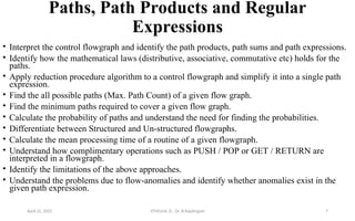 Paths, Path Products and Regular
Expressions
• Interpret the control flowgraph and identify the path products, path sums and path expressions.
• Identify how the mathematical laws (distributive, associative, commutative etc) holds for the
paths.
• Apply reduction procedure algorithm to a control flowgraph and simplify it into a single path
expression.
• Find the all possible paths (Max. Path Count) of a given flow graph.
• Find the minimum paths required to cover a given flow graph.
• Calculate the probability of paths and understand the need for finding the probabilities.
• Differentiate between Structured and Un-structured flowgraphs.
• Calculate the mean processing time of a routine of a given flowgraph.
• Understand how complimentary operations such as PUSH / POP or GET / RETURN are
interpreted in a flowgraph.
• Identify the limitations of the above approaches.
• Understand the problems due to flow-anomalies and identify whether anomalies exist in the
given path expression.
April 22, 2025 STM(Unit 3) : Dr. B.Rajalingam 7
 