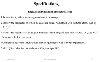 Specifications
Specification validation procedure / steps
1.Rewrite the specifications using consistent terminology.
2.Identify the predicates on which the cases are based. Name them with suitable letters, such as
A, B, C.
3.Rewrite the specification in English that uses only the logical connectives AND, OR, and NOT,
however stilted it may seem.
4.Convert the rewritten specifications into an equivalent set of Boolean expressions.
5.Identify the default action and cases, if any are specified.
April 22, 2025 Unit 3: Dr. B.Rajalingam 74
 