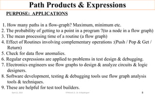Path Products & Expressions
8
PURPOSE: APPLICATIONS
1.
1. How many paths in a flow-graph? Maximum, minimum etc.
2. The probability of getting to a point in a program ?(to a node in a flow graph)
3. The mean processing time of a routine (a flow graph)
4. Effect of Routines involving complementary operations :(Push / Pop & Get /
Return)
5. Check for data flow anomalies.
6. Regular expressions are applied to problems in test design & debugging.
7. Electronics engineers use flow graphs to design & analyze circuits & logic
designers.
8. Software development, testing & debugging tools use flow graph analysis
tools & techniques.
9. These are helpful for test tool builders.
April 22, 2025 STM(Unit 3) : Dr. B.Rajalingam
 