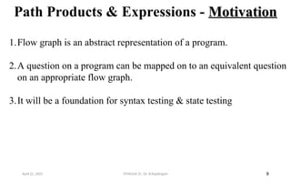 Path Products & Expressions - Motivation
Motivation
9
1.Flow graph is an abstract representation of a program.
2.A question on a program can be mapped on to an equivalent question
on an appropriate flow graph.
3.It will be a foundation for syntax testing & state testing
April 22, 2025 STM(Unit 3) : Dr. B.Rajalingam
 
