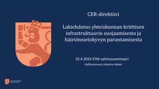 CER-direktiivi
Lakiehdotus yhteiskunnan kriittisen
infrastruktuurin suojaamisesta ja
häiriönsietokyvyn parantamisesta
25.4.2024 STM valmiusseminaario
Hallitusneuvos Johanna Hakala
 