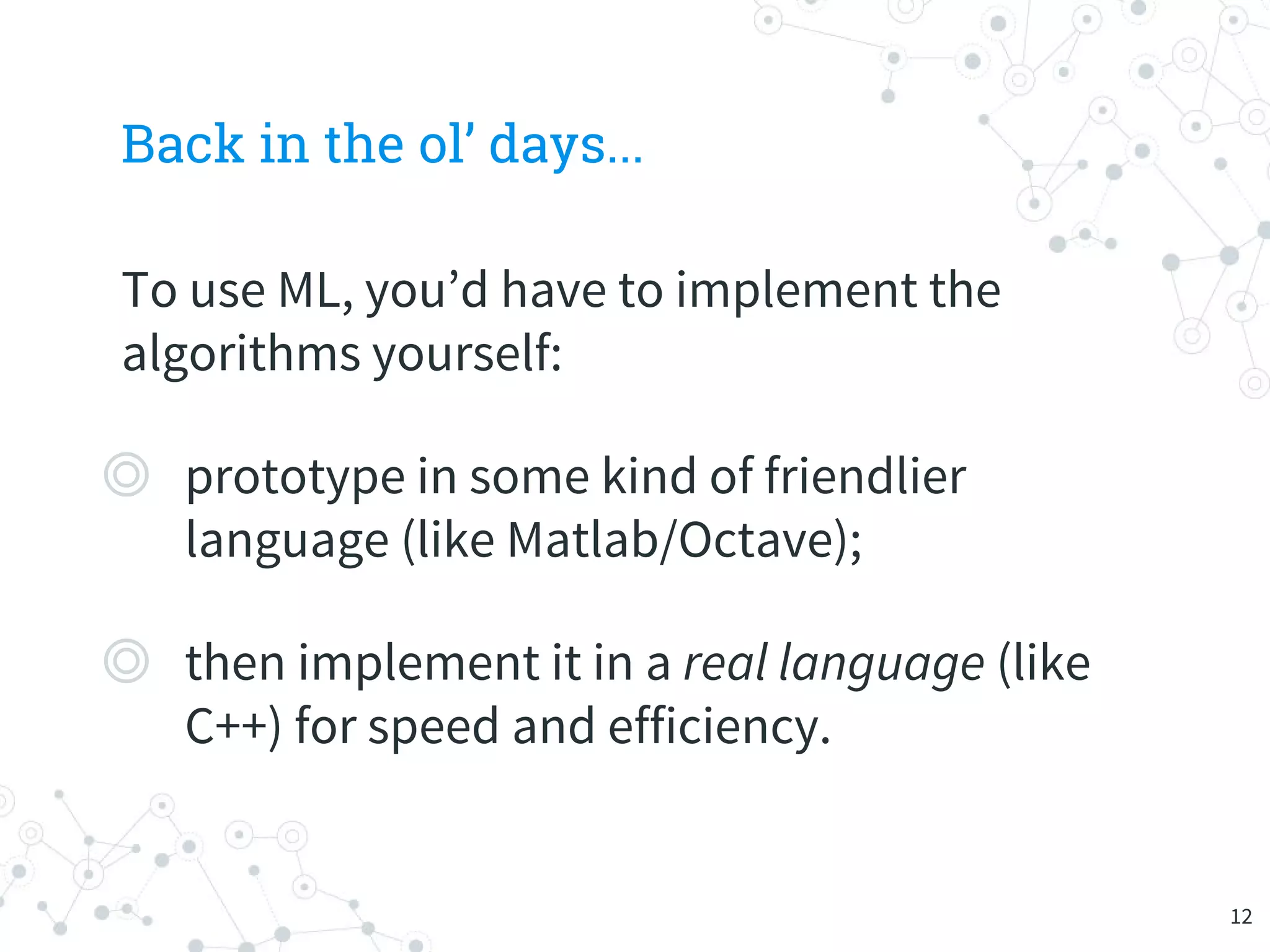 Back in the ol’ days...
To use ML, you’d have to implement the
algorithms yourself:
◎ prototype in some kind of friendlier
language (like Matlab/Octave);
◎ then implement it in a real language (like
C++) for speed and efficiency.
12
 