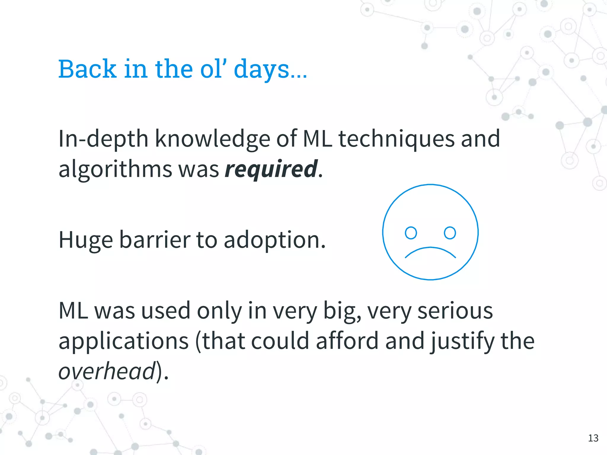 Back in the ol’ days...
In-depth knowledge of ML techniques and
algorithms was required.
Huge barrier to adoption.
ML was used only in very big, very serious
applications (that could afford and justify the
overhead).
13
 