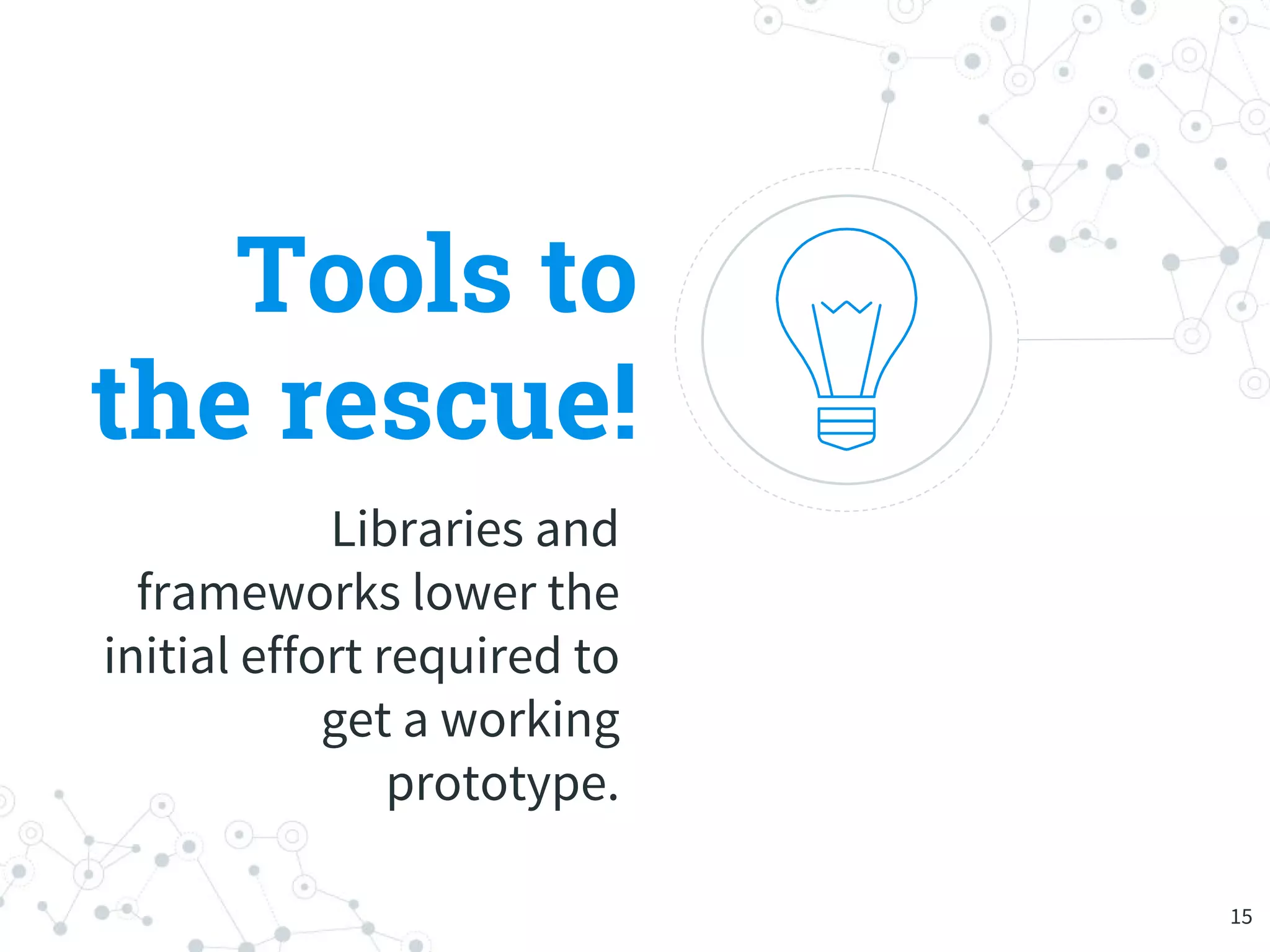 Tools to
the rescue!
Libraries and
frameworks lower the
initial effort required to
get a working
prototype.
15
 