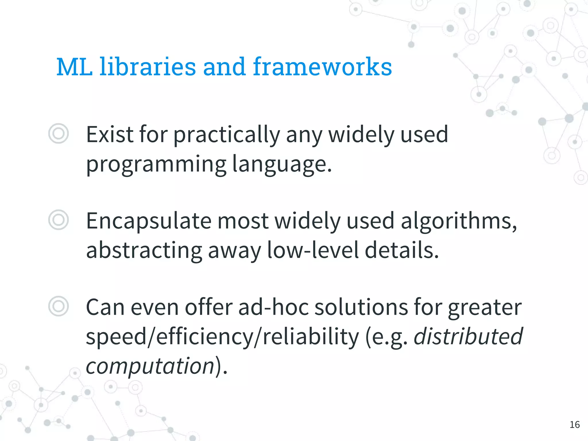 ML libraries and frameworks
◎ Exist for practically any widely used
programming language.
◎ Encapsulate most widely used algorithms,
abstracting away low-level details.
◎ Can even offer ad-hoc solutions for greater
speed/efficiency/reliability (e.g. distributed
computation).
16
 