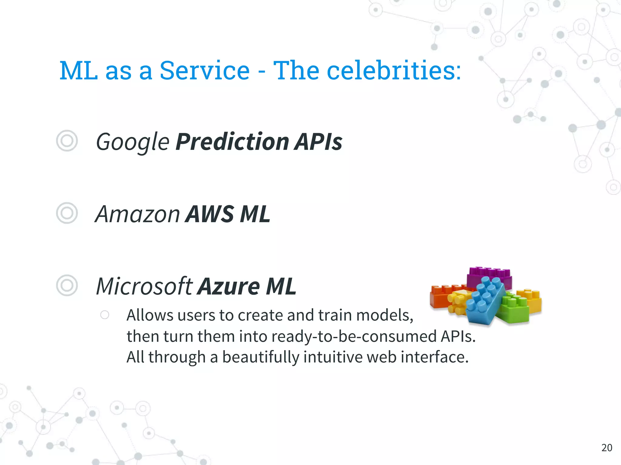 ML as a Service - The celebrities:
◎ Google Prediction APIs
◎ Amazon AWS ML
◎ Microsoft Azure ML
○ Allows users to create and train models,
then turn them into ready-to-be-consumed APIs.
All through a beautifully intuitive web interface.
20
 