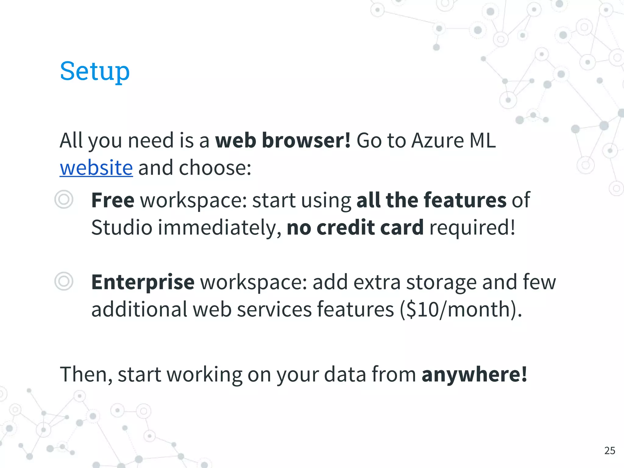 Setup
All you need is a web browser! Go to Azure ML
website and choose:
◎ Free workspace: start using all the features of
Studio immediately, no credit card required!
◎ Enterprise workspace: add extra storage and few
additional web services features ($10/month).
Then, start working on your data from anywhere!
25
 