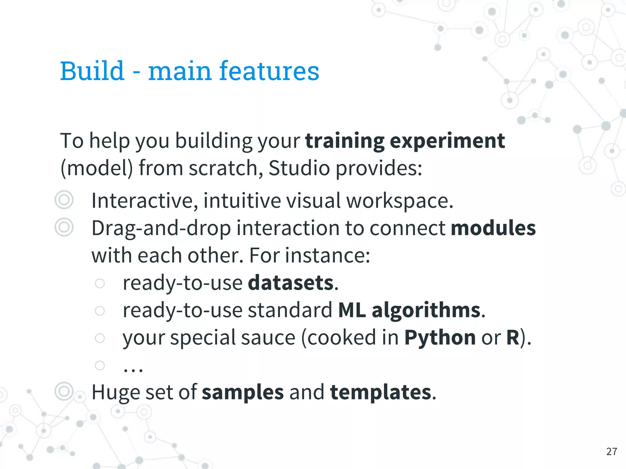 Build - main features
To help you building your training experiment
(model) from scratch, Studio provides:
◎ Interactive, intuitive visual workspace.
◎ Drag-and-drop interaction to connect modules
with each other. For instance:
○ ready-to-use datasets.
○ ready-to-use standard ML algorithms.
○ your special sauce (cooked in Python or R).
○ …
◎ Huge set of samples and templates.
27
 