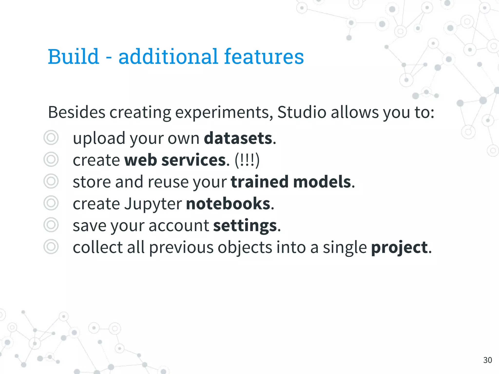 Build - additional features
Besides creating experiments, Studio allows you to:
◎ upload your own datasets.
◎ create web services. (!!!)
◎ store and reuse your trained models.
◎ create Jupyter notebooks.
◎ save your account settings.
◎ collect all previous objects into a single project.
30
 