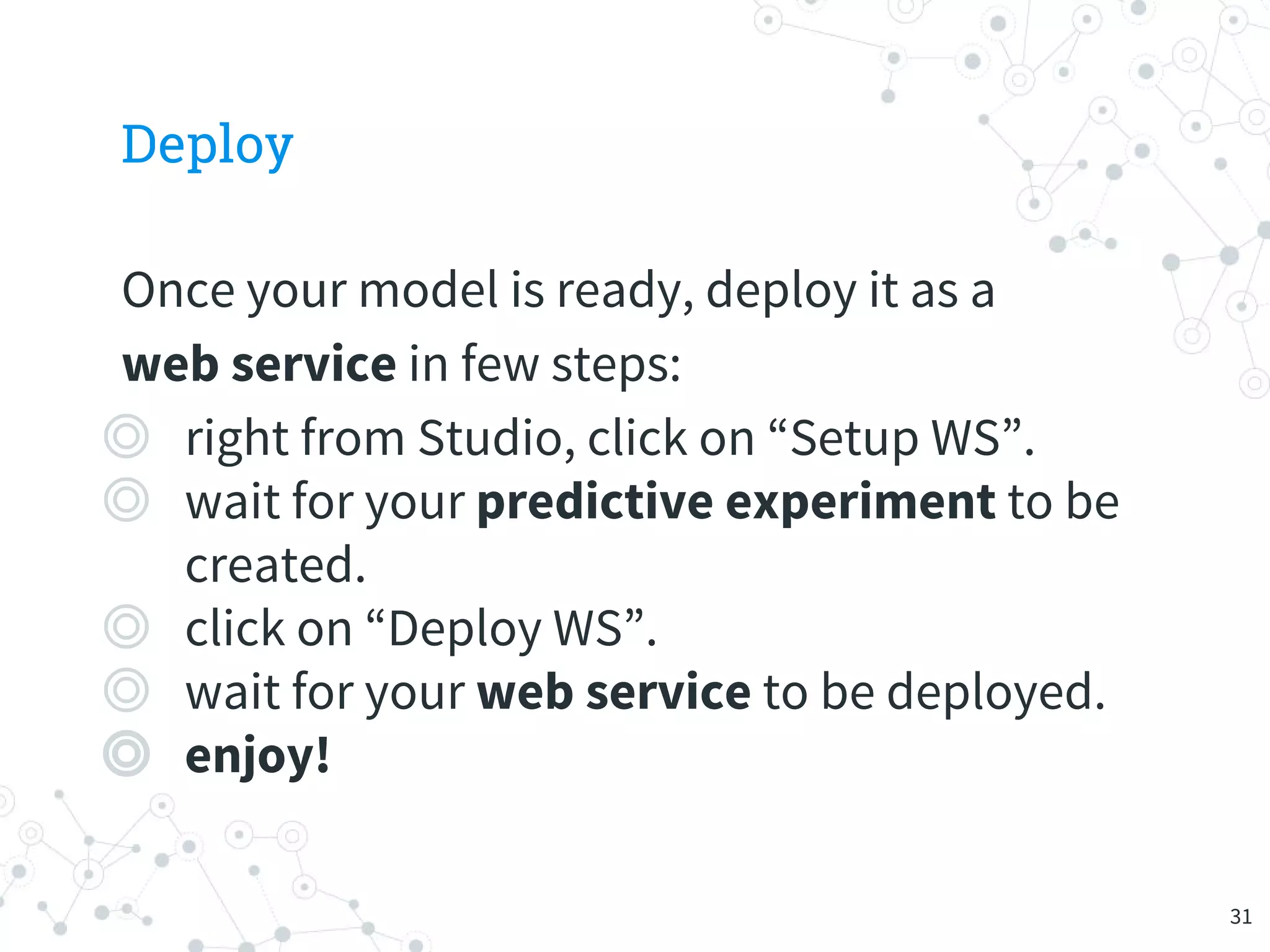 Deploy
Once your model is ready, deploy it as a
web service in few steps:
◎ right from Studio, click on “Setup WS”.
◎ wait for your predictive experiment to be
created.
◎ click on “Deploy WS”.
◎ wait for your web service to be deployed.
◎ enjoy!
31
 