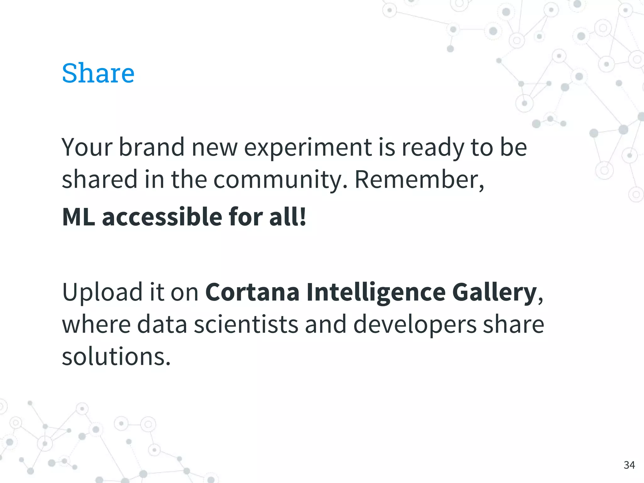Share
Your brand new experiment is ready to be
shared in the community. Remember,
ML accessible for all!
Upload it on Cortana Intelligence Gallery,
where data scientists and developers share
solutions.
34
 