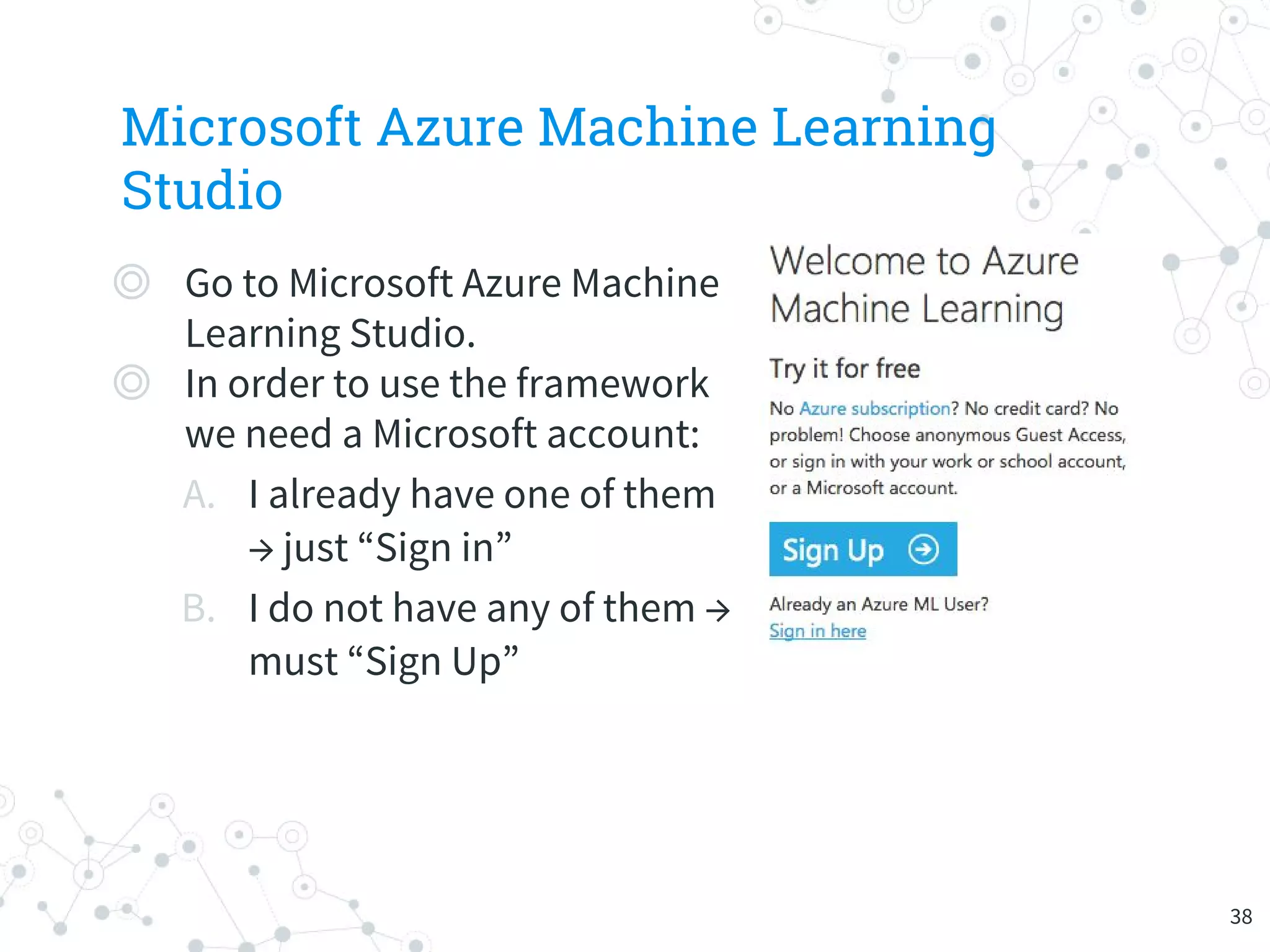 Microsoft Azure Machine Learning
Studio
◎ Go to Microsoft Azure Machine
Learning Studio.
◎ In order to use the framework
we need a Microsoft account:
A. I already have one of them
→ just “Sign in”
B. I do not have any of them →
must “Sign Up”
38
 