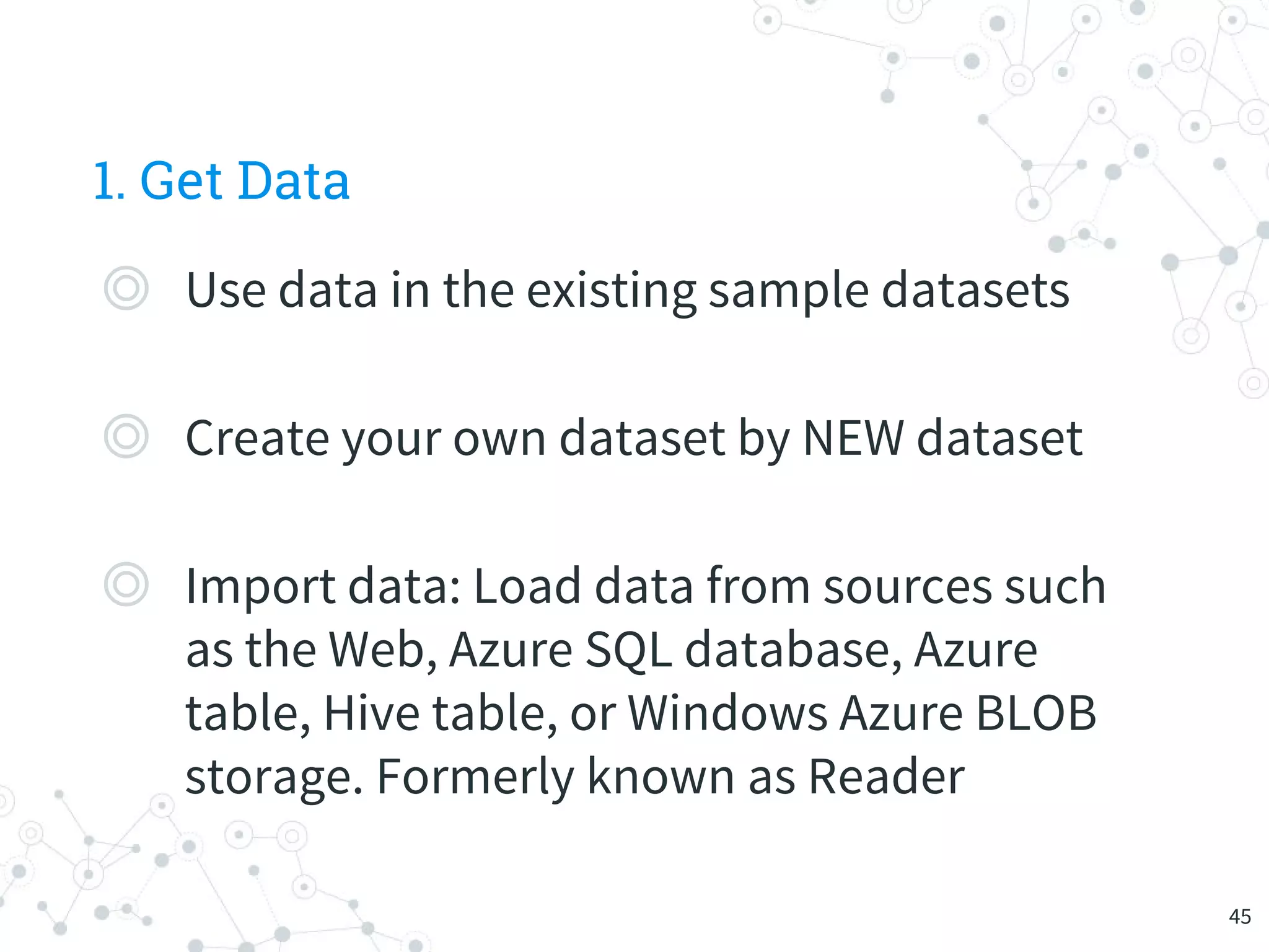 1. Get Data
◎ Use data in the existing sample datasets
◎ Create your own dataset by NEW dataset
◎ Import data: Load data from sources such
as the Web, Azure SQL database, Azure
table, Hive table, or Windows Azure BLOB
storage. Formerly known as Reader
45
 