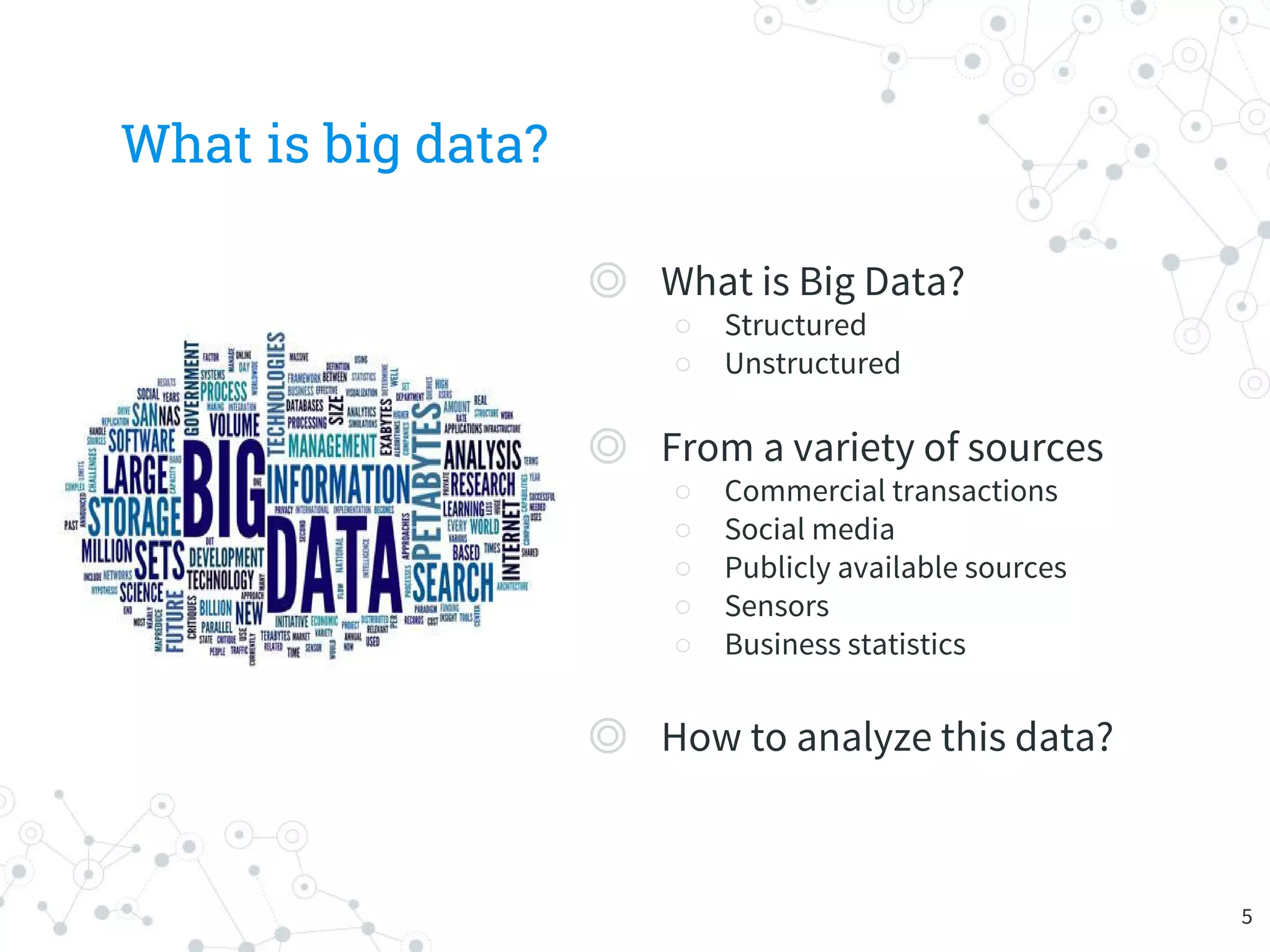 What is big data?
◎ What is Big Data?
○ Structured
○ Unstructured
◎ From a variety of sources
○ Commercial transactions
○ Social media
○ Publicly available sources
○ Sensors
○ Business statistics
◎ How to analyze this data?
5
 