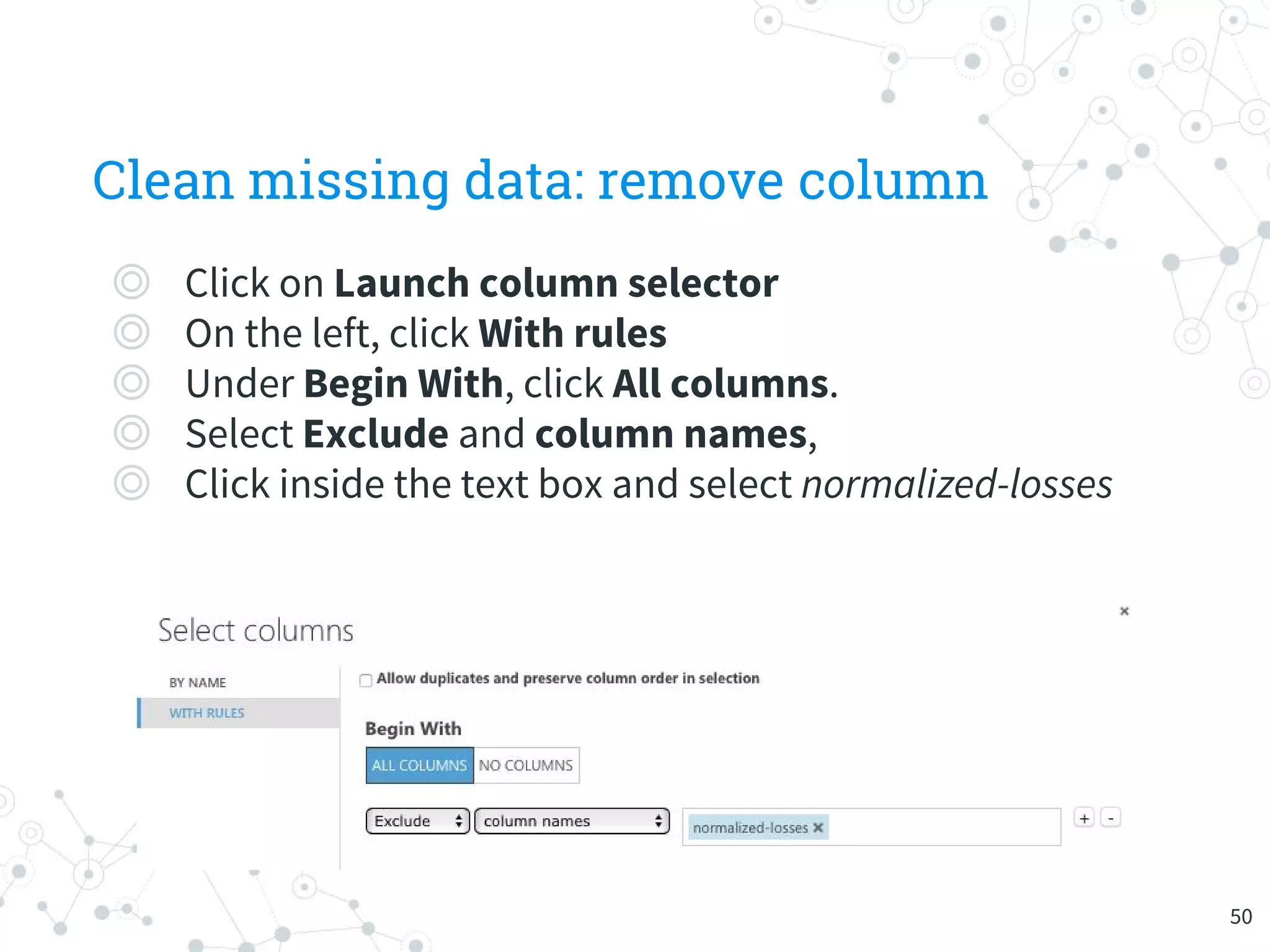 Clean missing data: remove column
◎ Click on Launch column selector
◎ On the left, click With rules
◎ Under Begin With, click All columns.
◎ Select Exclude and column names,
◎ Click inside the text box and select normalized-losses
50
 
