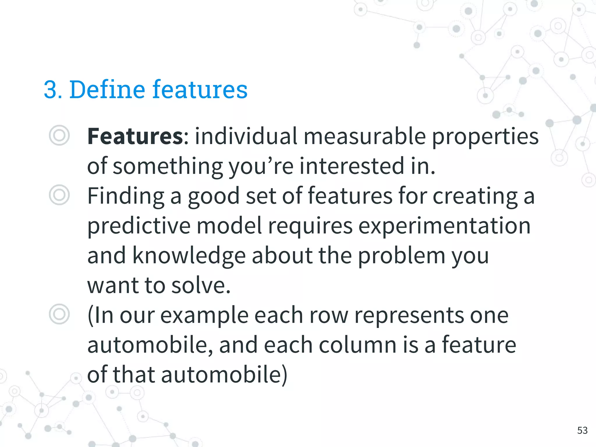 3. Define features
◎ Features: individual measurable properties
of something you’re interested in.
◎ Finding a good set of features for creating a
predictive model requires experimentation
and knowledge about the problem you
want to solve.
◎ (In our example each row represents one
automobile, and each column is a feature
of that automobile)
53
 