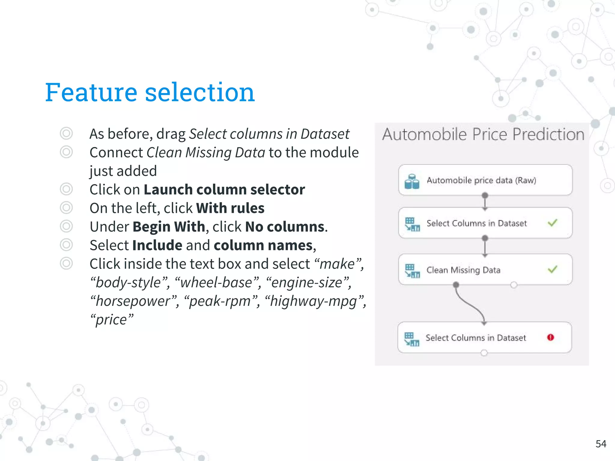 Feature selection
◎ As before, drag Select columns in Dataset
◎ Connect Clean Missing Data to the module
just added
◎ Click on Launch column selector
◎ On the left, click With rules
◎ Under Begin With, click No columns.
◎ Select Include and column names,
◎ Click inside the text box and select “make”,
“body-style”, “wheel-base”, “engine-size”,
“horsepower”, “peak-rpm”, “highway-mpg”,
“price”
54
 