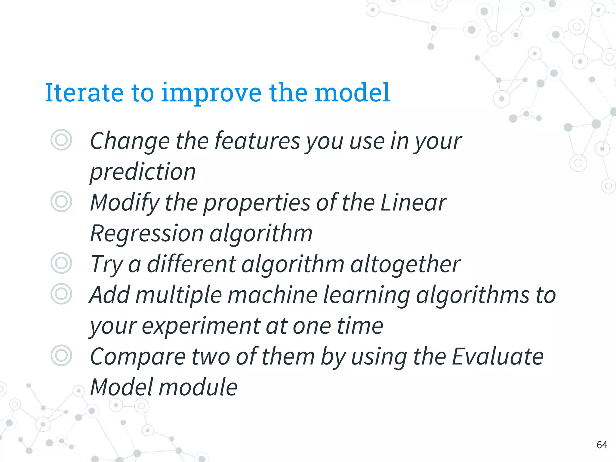 Iterate to improve the model
◎ Change the features you use in your
prediction
◎ Modify the properties of the Linear
Regression algorithm
◎ Try a different algorithm altogether
◎ Add multiple machine learning algorithms to
your experiment at one time
◎ Compare two of them by using the Evaluate
Model module
64
 