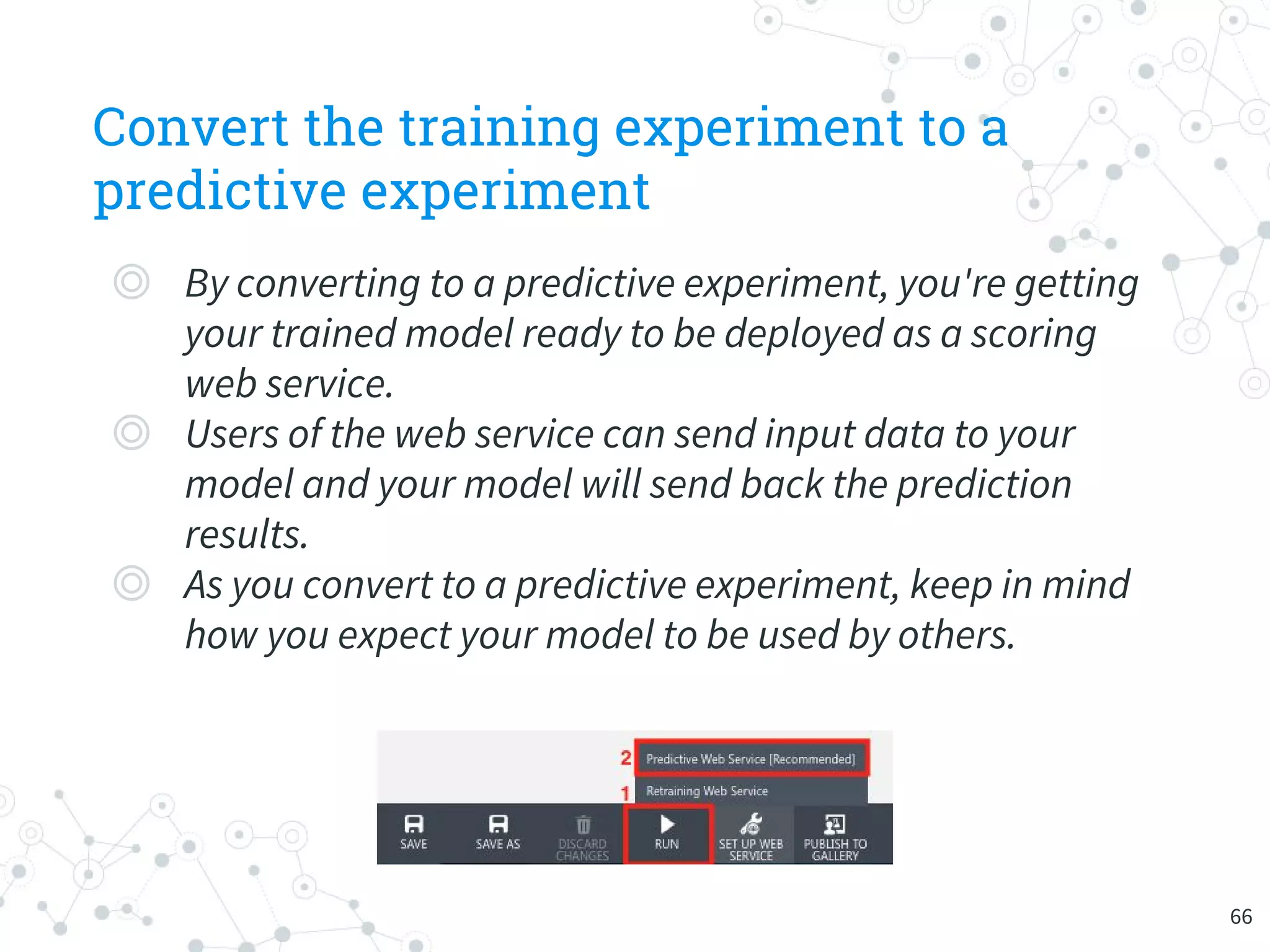Convert the training experiment to a
predictive experiment
◎ By converting to a predictive experiment, you're getting
your trained model ready to be deployed as a scoring
web service.
◎ Users of the web service can send input data to your
model and your model will send back the prediction
results.
◎ As you convert to a predictive experiment, keep in mind
how you expect your model to be used by others.
66
 