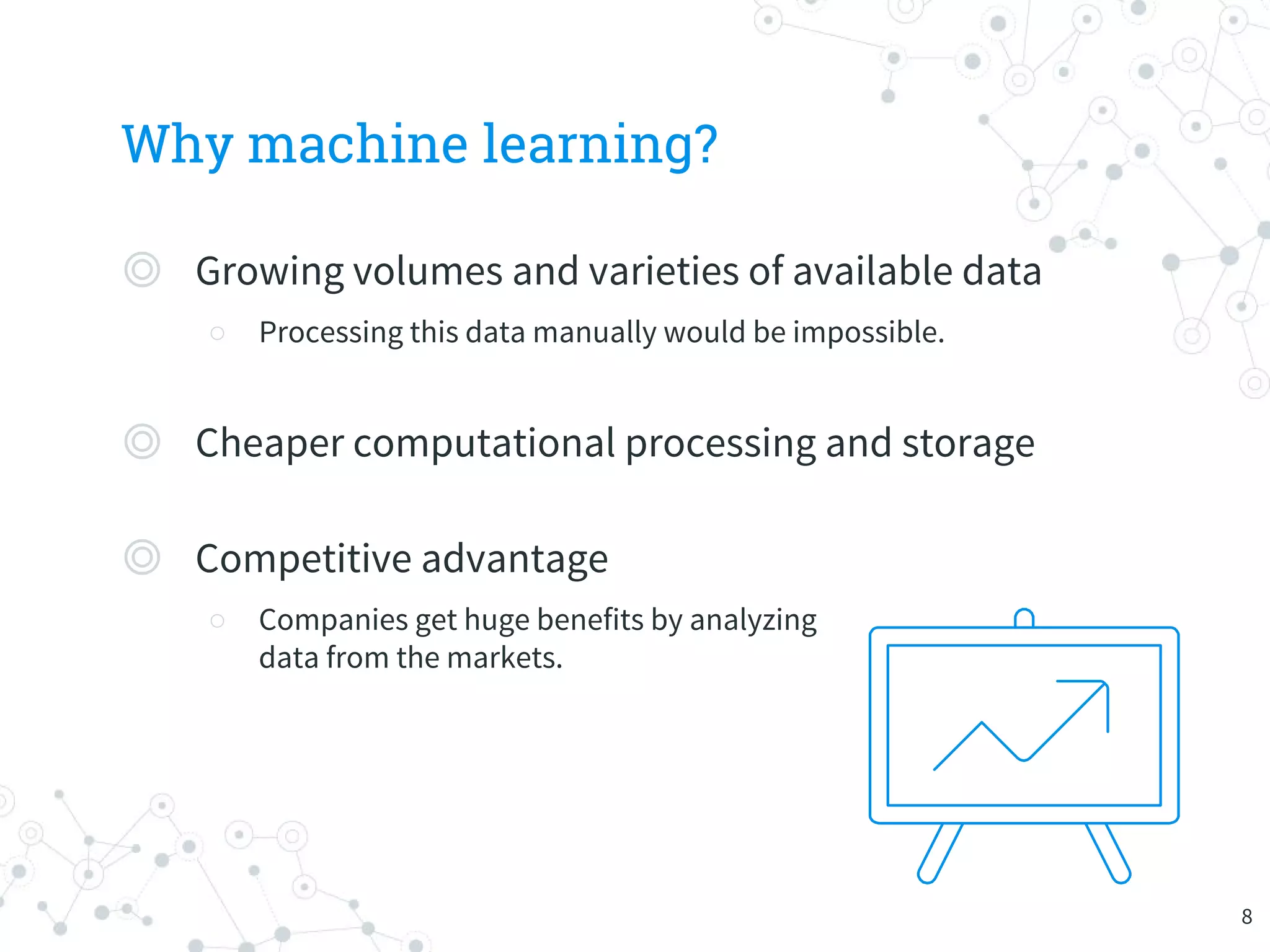Why machine learning?
◎ Growing volumes and varieties of available data
○ Processing this data manually would be impossible.
◎ Cheaper computational processing and storage
◎ Competitive advantage
○ Companies get huge benefits by analyzing
data from the markets.
8
 