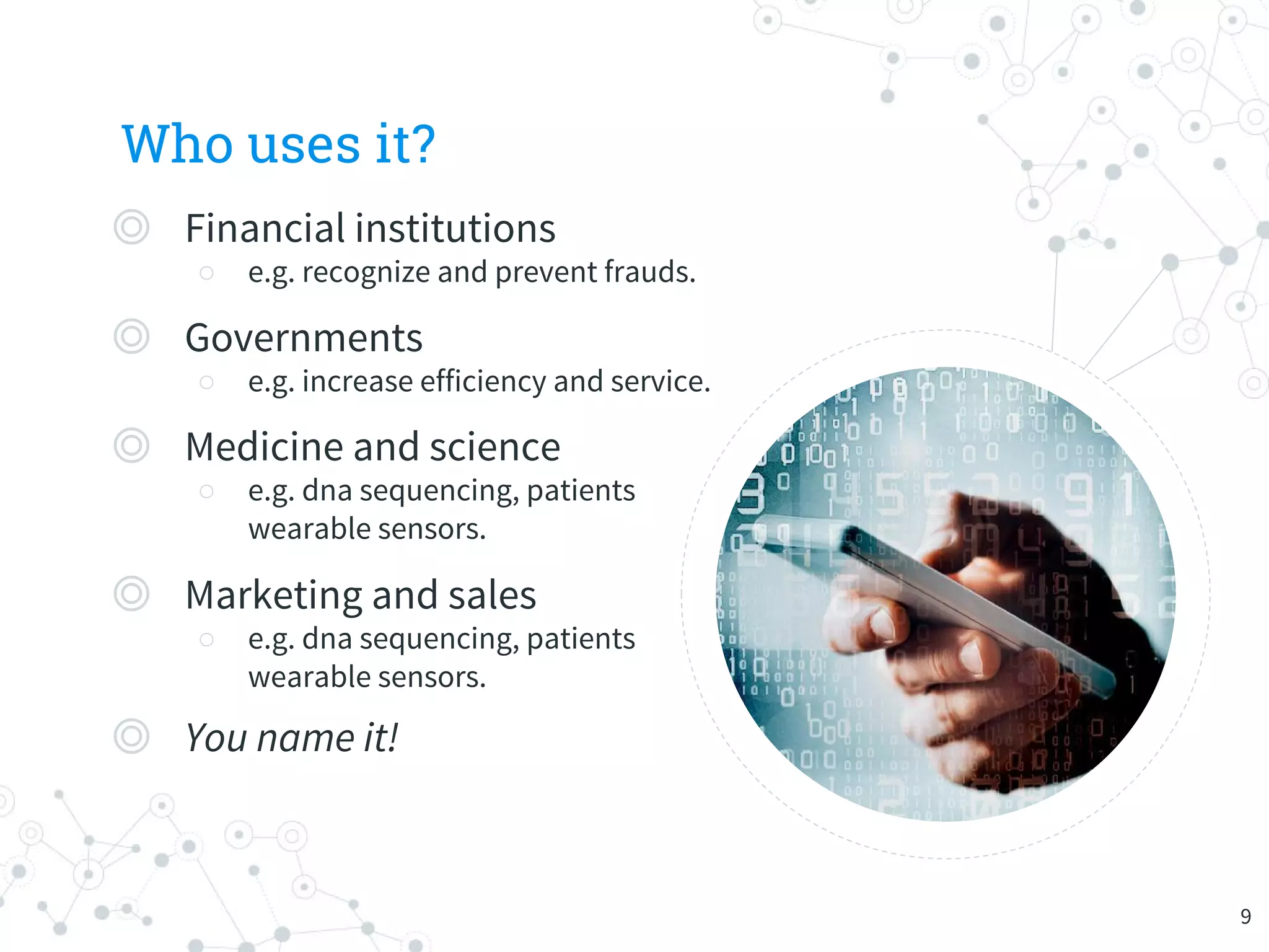 Who uses it?
◎ Financial institutions
○ e.g. recognize and prevent frauds.
◎ Governments
○ e.g. increase efficiency and service.
◎ Medicine and science
○ e.g. dna sequencing, patients
wearable sensors.
◎ Marketing and sales
○ e.g. dna sequencing, patients
wearable sensors.
◎ You name it!
9
 