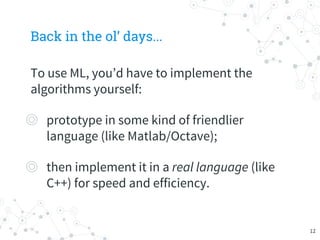 Back in the ol’ days...
To use ML, you’d have to implement the
algorithms yourself:
◎ prototype in some kind of friendlier
language (like Matlab/Octave);
◎ then implement it in a real language (like
C++) for speed and efficiency.
12
 