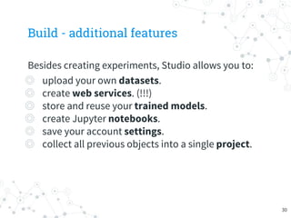Build - additional features
Besides creating experiments, Studio allows you to:
◎ upload your own datasets.
◎ create web services. (!!!)
◎ store and reuse your trained models.
◎ create Jupyter notebooks.
◎ save your account settings.
◎ collect all previous objects into a single project.
30
 