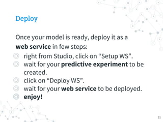 Deploy
Once your model is ready, deploy it as a
web service in few steps:
◎ right from Studio, click on “Setup WS”.
◎ wait for your predictive experiment to be
created.
◎ click on “Deploy WS”.
◎ wait for your web service to be deployed.
◎ enjoy!
31
 