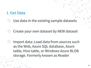 1. Get Data
◎ Use data in the existing sample datasets
◎ Create your own dataset by NEW dataset
◎ Import data: Load data from sources such
as the Web, Azure SQL database, Azure
table, Hive table, or Windows Azure BLOB
storage. Formerly known as Reader
45
 