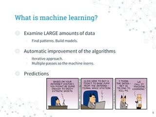 What is machine learning?
◎ Examine LARGE amounts of data
○ Find patterns. Build models.
◎ Automatic improvement of the algorithms
○ Iterative approach.
○ Multiple passes so the machine learns.
◎ Predictions
6
 