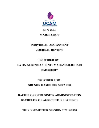 STN 2503
MAJOR CROP
INDIVIDUAL ASSIGNMENT
JOURNAL REVIEW
PROVIDED BY :
FATIN NURIZDIAN BINTI MAHAMAD JOHARI
BM18200017
PROVIDED FOR :
SIR NOR HAMDI BIN SUPARDI
BACHELOR OF BUSINESS ADMINISTRATION
BACHELOR OF AGRICULTURE SCIENCE
THIRD SEMESTER SESSION 2 2019/2020
 