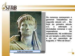 Culto ao Imperador Os romanos começaram a governar Tessalônica no segundo século a.C. . No final do primeiro século a.C. a adoração a divindades romanas e aos imperadores foi estabelecida. Há evidências de um templo a Júlio César e de um sacerdote de Augusto, o "filho de Deus". 