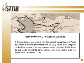 TEMA PRINCIPAL – II TESSALONINCES  O tema principal  se encontra nos dois primeiros capítulos: A Vinda de Cristo e a reunião dos crentes com Ele (2.1). Cristo  dará sua justa retribuição, em sua vinda, aos opressores dos cristãos(1.3-10). Antes de sua vinda, ocorrerão certas coisas como a apostasia (2.3) e a aparição do “Anticristo” (2.3).  