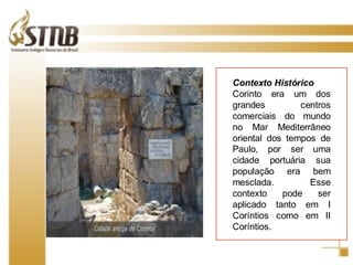Contexto Histórico Corinto era um dos grandes centros comerciais do mundo no Mar Mediterrâneo oriental dos tempos de Paulo, por ser uma cidade portuária sua população era bem mesclada. Esse contexto pode ser aplicado tanto em I Coríntios como em II Coríntios.  
