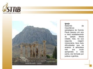 Igreja Sabendo da importância estratégica de Corinto Paulo passou um ano e meio estabelecendo as igrejas dessa cidade, mas, na sua segunda viagem missionária, teve mais dificuldades que na anterior. A atmosfera não era muito apropriada à vida santa, era formada por judeus e gentios. 