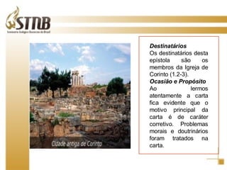 Destinatários Os destinatários desta epístola são os membros da Igreja de Corinto (1.2-3). Ocasião e Propósito Ao lermos atentamente a carta fica evidente que o motivo principal da carta é de caráter corretivo. Problemas morais e doutrinários foram tratados na carta. 